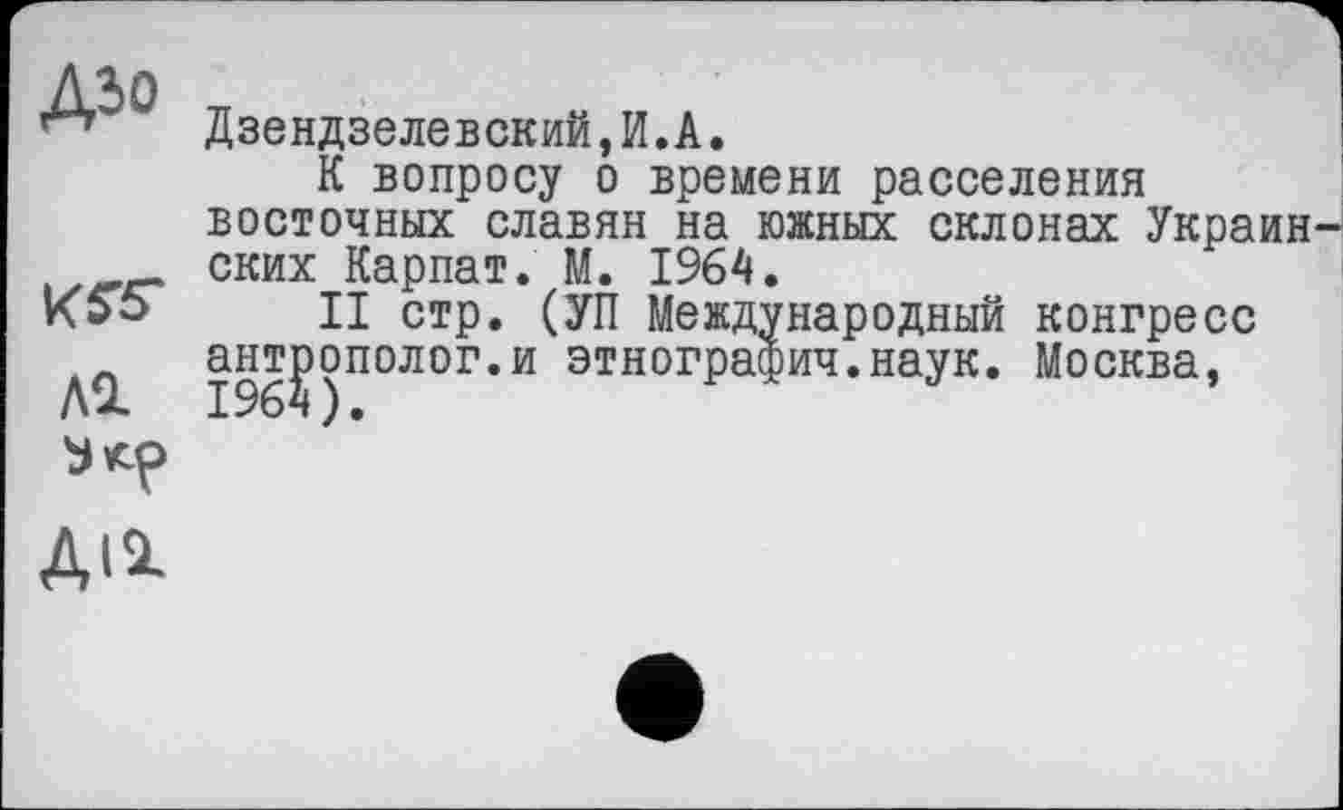 ﻿Д50
Al
Дзендзелевский,И.A.
К вопросу о времени расселения восточных славян на южных склонах Украинских Карпат. М. 1964.
II стр. (УП Международный конгресс антрополог.и этнографич.наук. Москва,
ди